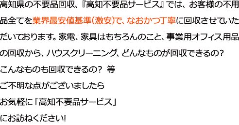 高知県の不要品回収高知不要品サービスでは、お客様の不用品全てを業界最安値基準（激安）で、なおかつ丁寧に回収させていただいております。家電、家具はもちろんのこと、事業用オフィス用品の回収から、ハウスクリーニング、どんなものが回収できるの？こんなものも回収できるの？ 等ご不明な点がございましたらお気軽に「高知不要品サービス」にお訪ねください!